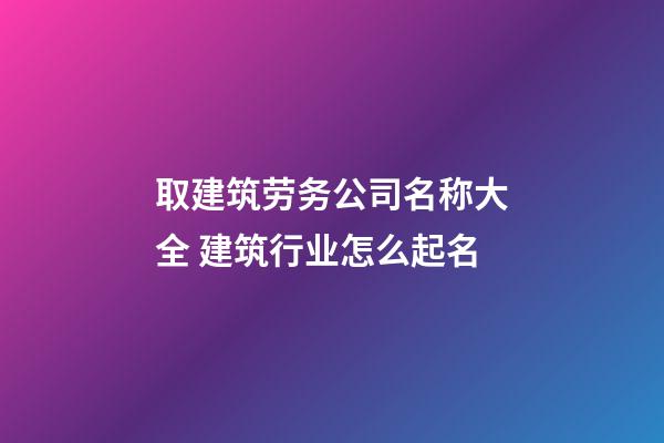 取建筑劳务公司名称大全 建筑行业怎么起名-第1张-公司起名-玄机派